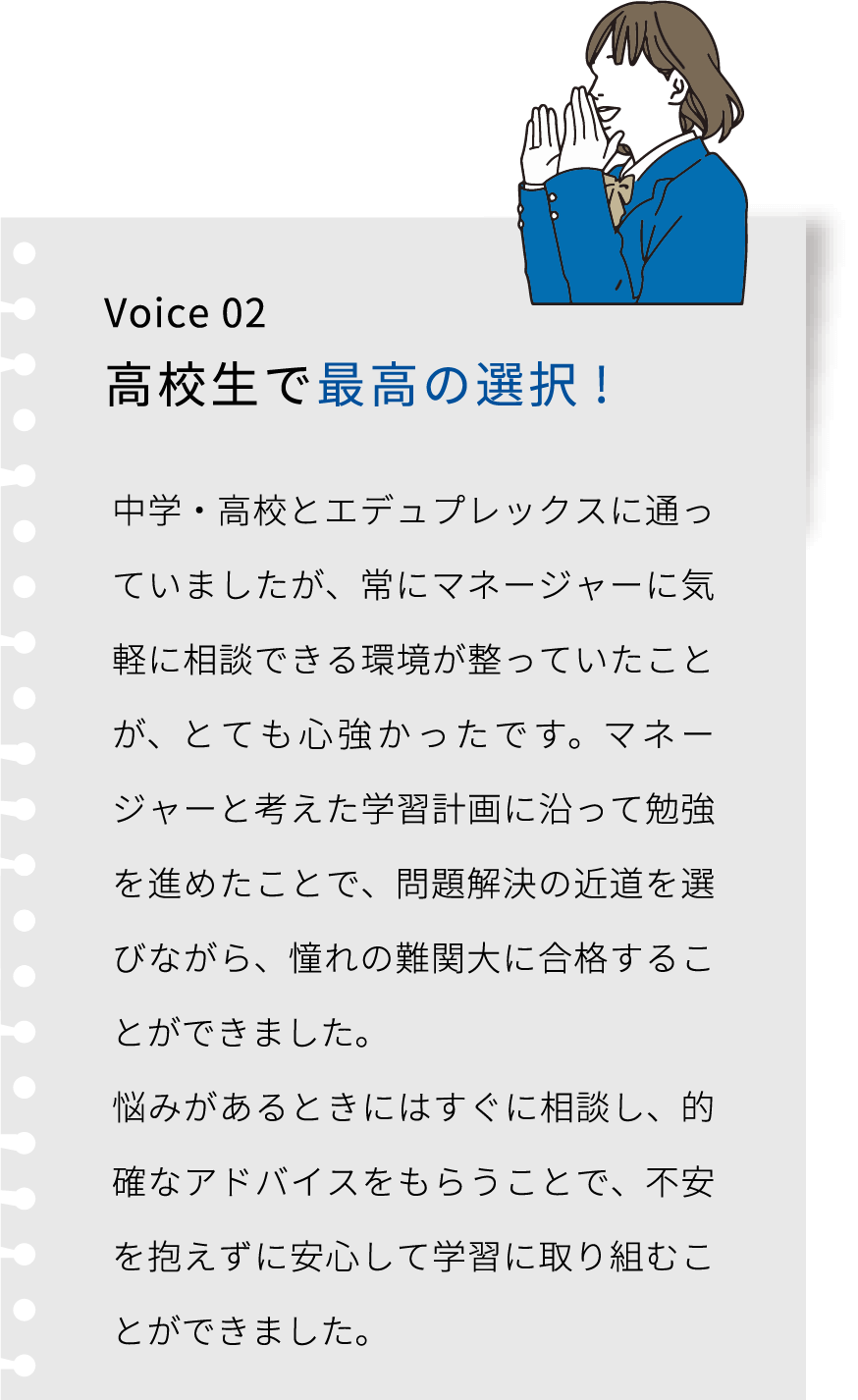 Voice 02 高校生で最高の選択! エデュプレックスには中学・高校と通いましたが、 一人でただやみくもに勉強するよりも、マネージャーと考えた学習計画に沿って勉強を進めたことで、問題解決の近道を選べました。 ここは私にとって最高の選択でした。