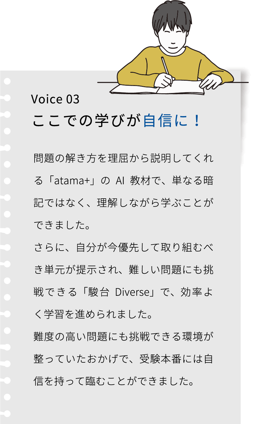 Voice 03 ここでの学びが自信に! 大学入試を終えて振り返ってみると、学習方法を正してくれること、それを維持できることがエデュプレックスで学ぶ価値だったと思います。難関大学合格とともに、自分で問題を解決する経験が今でも自信になっています。