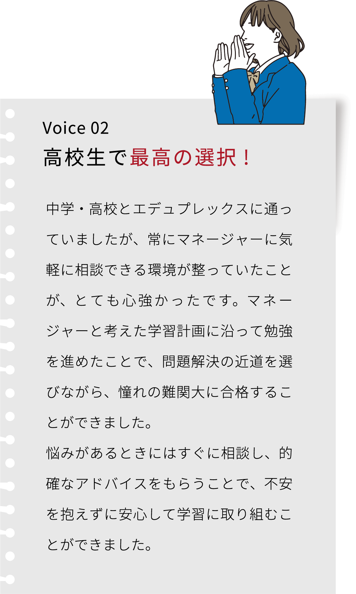 Voice 02 高校生で最高の選択! エデュプレックスには中学・高校と通いましたが、 一人でただやみくもに勉強するよりも、マネージャーと考えた学習計画に沿って勉強を進めたことで、問題解決の近道を選べました。 ここは私にとって最高の選択でした。