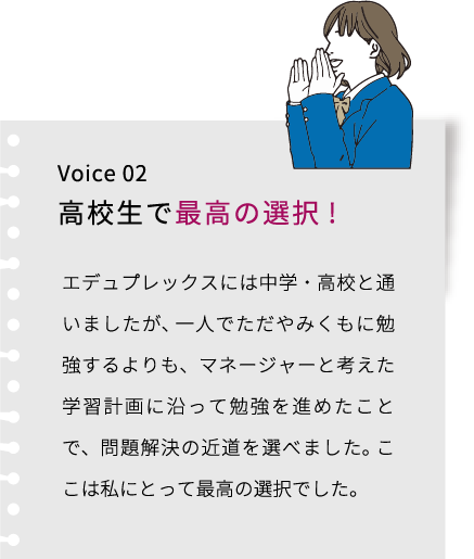 Voice 02 高校生で最高の選択! エデュプレックスには中学・高校と通いましたが、 一人でただやみくもに勉強するよりも、マネージャーと考えた学習計画に沿って勉強を進めたことで、問題解決の近道を選べました。 ここは私にとって最高の選択でした。