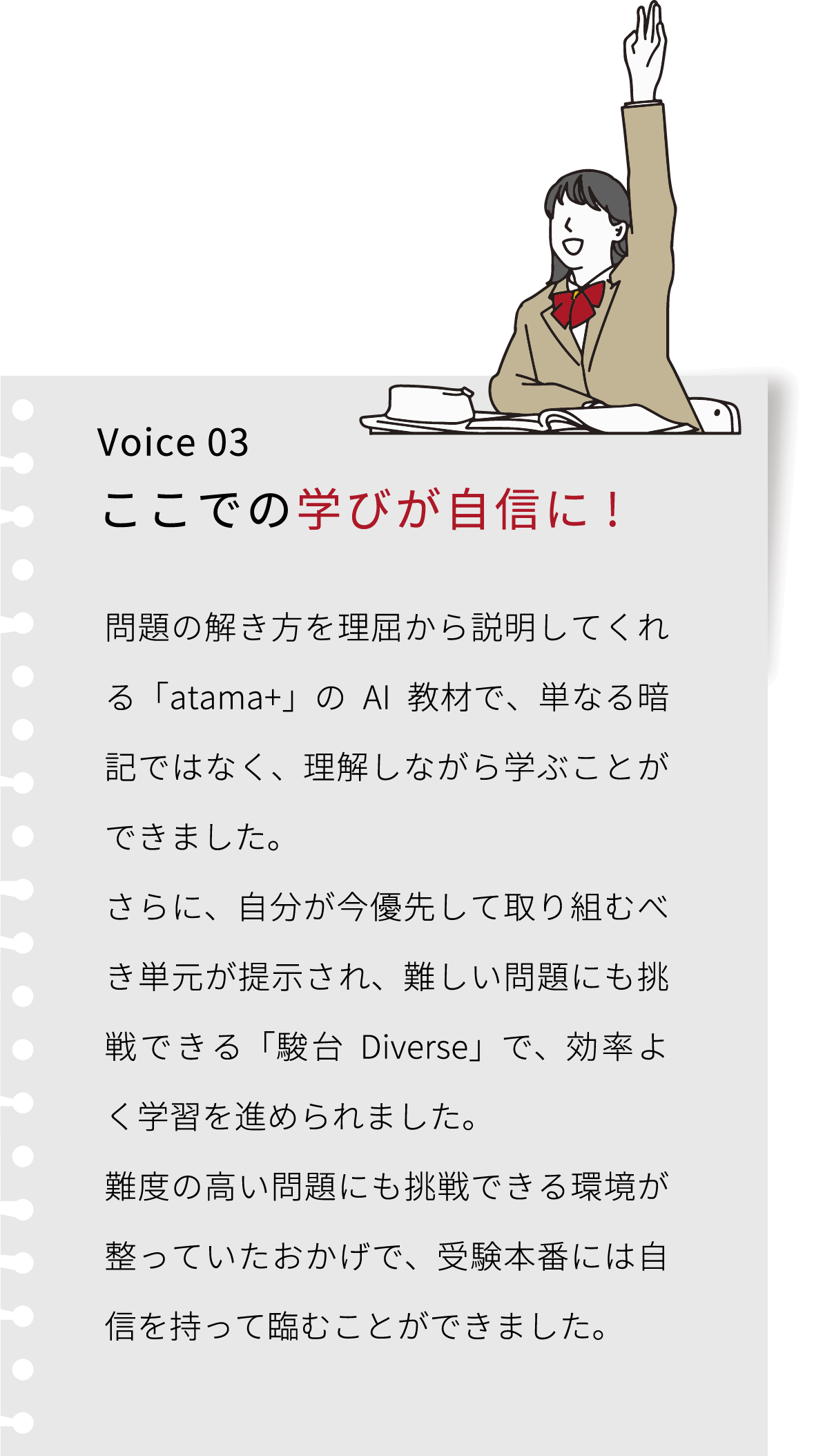 Voice 03 ここでの学びが自信に! 大学入試を終えて振り返ってみると、学習方法を正してくれること、それを維持できることがエデュプレックスで学ぶ価値だったと思います。難関大学合格とともに、自分で問題を解決する経験が今でも自信になっています。