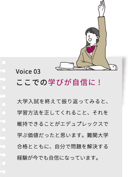 Voice 03 ここでの学びが自信に! 大学入試を終えて振り返ってみると、学習方法を正してくれること、それを維持できることがエデュプレックスで学ぶ価値だったと思います。難関大学合格とともに、自分で問題を解決する経験が今でも自信になっています。